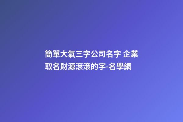 簡單大氣三字公司名字 企業取名財源滾滾的字-名學網-第1張-公司起名-玄機派